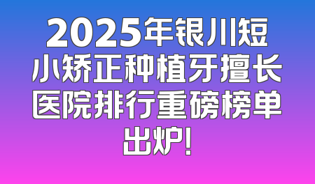 2025年银川短小矫正种植牙擅长医院排行重磅榜单出炉！