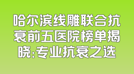 哈尔滨线雕联合抗衰前五医院榜单揭晓：专业抗衰之选