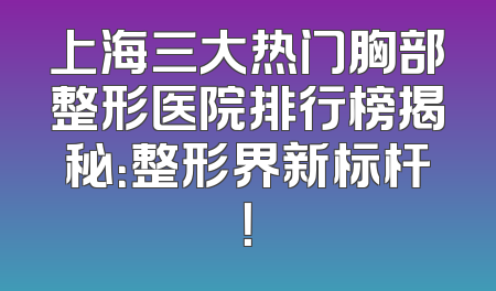 上海三大热门胸部整形医院排行榜揭秘：整形界新标杆！