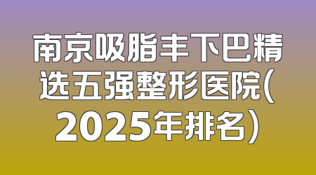南京吸脂丰下巴精选五强整形医院（2025年排名）