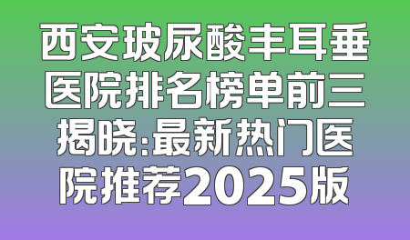 西安玻尿酸丰耳垂医院排名榜单前三揭晓：最新热门医院推荐2025版