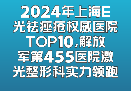 2024年上海E光祛痤疮权威医院TOP10，解放军第455医院激光整形科实力领跑