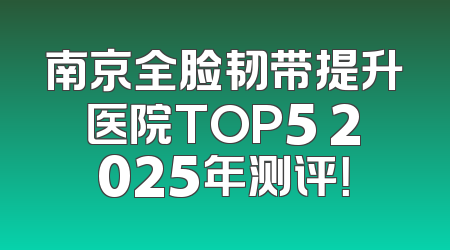 南京全脸韧带提升医院TOP5 2025年测评！