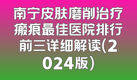 南宁皮肤磨削治疗瘢痕最佳医院排行前三详细解读（2024版）