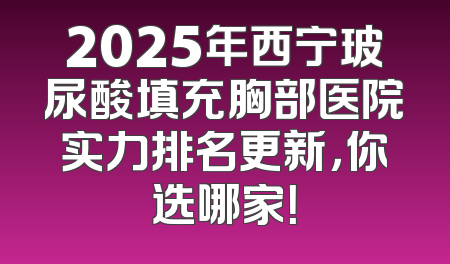 2025年西宁玻尿酸填充胸部医院实力排名更新，你选哪家！