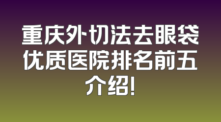 重庆外切法去眼袋优质医院排名前五介绍!