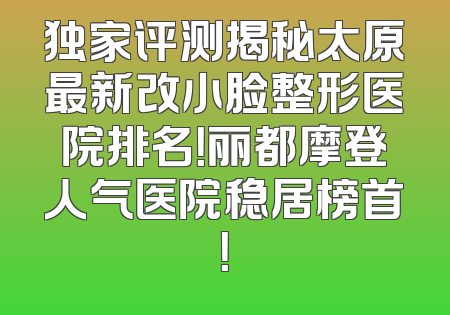 独家评测揭秘太原最新改小脸整形医院排名！丽都摩登人气医院稳居榜首！