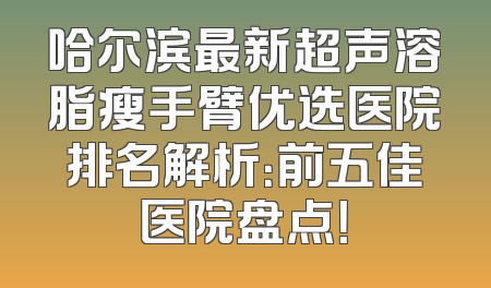 哈尔滨最新超声溶脂瘦手臂优选医院排名解析：前五佳医院盘点！