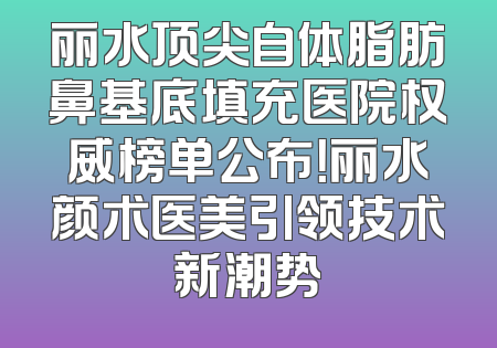丽水顶尖自体脂肪鼻基底填充医院权威榜单公布！丽水颜术医美引领技术新潮势