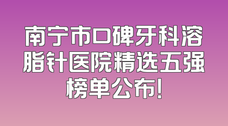 南宁市口碑牙科溶脂针医院精选五强榜单公布！