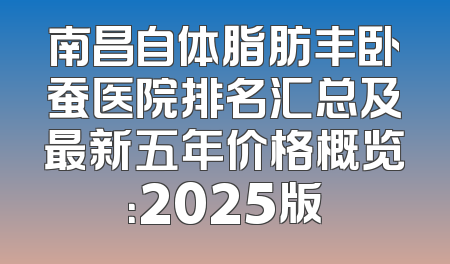 南昌自体脂肪丰卧蚕医院排名汇总及最新五年价格概览：2025版