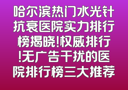 哈尔滨热门水光针抗衰医院实力排行榜揭晓！权威排行！无广告干扰的医院排行榜三大推荐