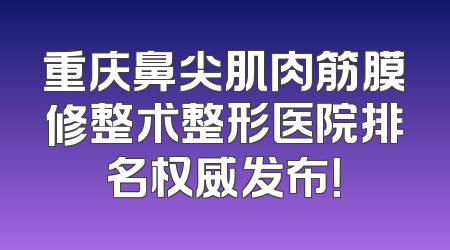 重庆鼻尖肌肉筋膜修整术整形医院排名权威发布！