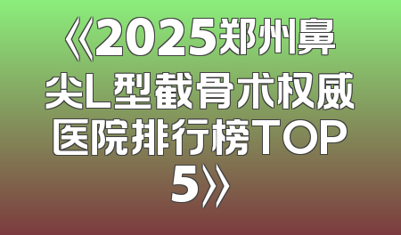《2025郑州鼻尖L型截骨术权威医院排行榜TOP5》