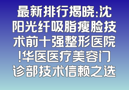 最新排行揭晓：沈阳光纤吸脂瘦脸技术前十强整形医院！华医医疗美容门诊部技术信赖之选