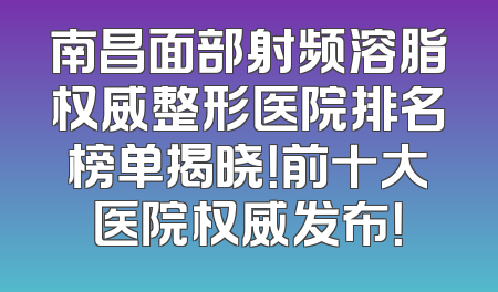 南昌面部射频溶脂权威整形医院排名榜单揭晓！前十大医院权威发布！