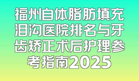 福州自体脂肪填充泪沟医院排名与牙齿矫正术后护理参考指南2025
