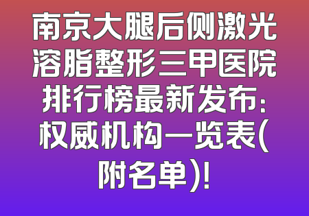 南京大腿后侧激光溶脂整形三甲医院排行榜最新发布：权威机构一览表（附名单）！