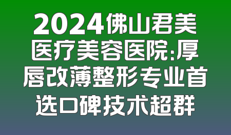 2024佛山君美医疗美容医院：厚唇改薄整形专业首选口碑技术超群
