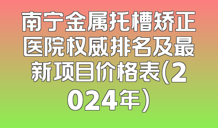 南宁金属托槽矫正医院权威排名及最新项目价格表（2024年）
