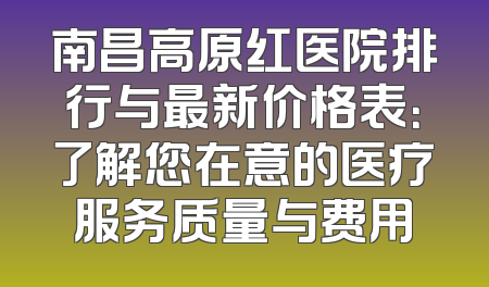 南昌高原红医院排行与最新价格表：了解您在意的医疗服务质量与费用