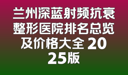 兰州深蓝射频抗衰整形医院排名总览及价格大全 2025版