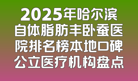 2025年哈尔滨自体脂肪丰卧蚕医院排名榜本地口碑公立医疗机构盘点