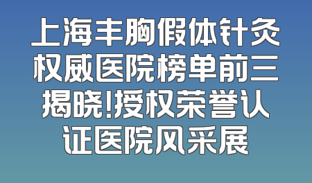 上海丰胸假体针灸权威医院榜单前三揭晓！授权荣誉认证医院风采展