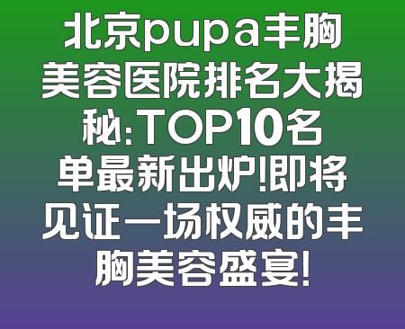 北京pupa丰胸美容医院排名大揭秘：TOP10名单最新出炉！即将见证一场权威的丰胸美容盛宴！