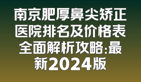 南京肥厚鼻尖矫正医院排名及价格表全面解析攻略：最新2024版