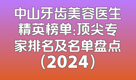 中山牙齿美容医生精英榜单：顶尖专家排名及名单盘点（2024）