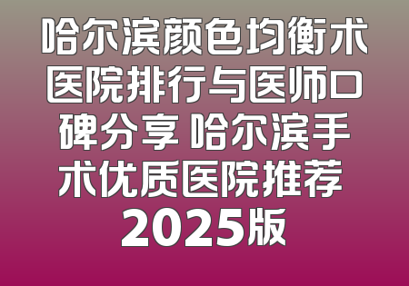 哈尔滨颜色均衡术医院排行与医师口碑分享 哈尔滨手术优质医院推荐 2025版