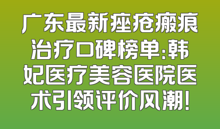 广东最新痤疮瘢痕治疗口碑榜单：韩妃医疗美容医院医术引领评价风潮！