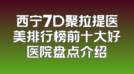 西宁7D聚拉提医美排行榜前十大好医院盘点介绍