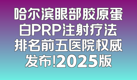 哈尔滨眼部胶原蛋白PRP注射疗法排名前五医院权威发布！2025版