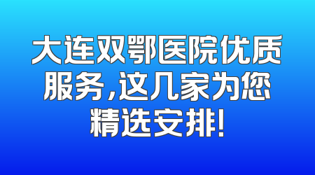 大连双鄂医院优质服务，这几家为您精选安排！