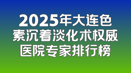 2025年大连色素沉着淡化术权威医院专家排行榜