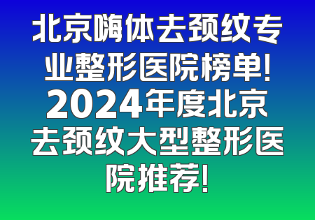 北京嗨体去颈纹专业整形医院榜单！2024年度北京去颈纹大型整形医院推荐！