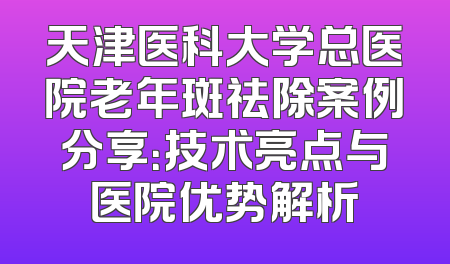 天津医科大学总医院老年斑祛除案例分享：技术亮点与医院优势解析
