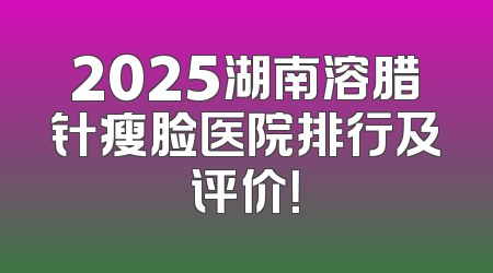 2025湖南溶腊针瘦脸医院排行及评价！