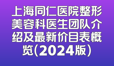 上海同仁医院整形美容科医生团队介绍及最新价目表概览（2024版）