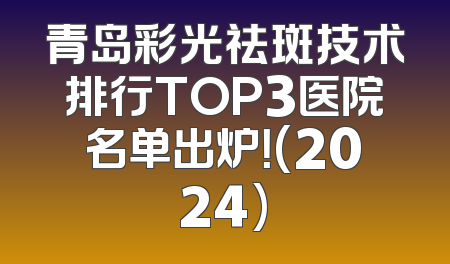 青岛彩光祛斑技术排行TOP3医院名单出炉！(2024)