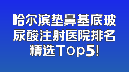 哈尔滨垫鼻基底玻尿酸注射医院排名精选Top5！