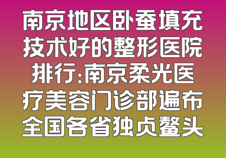 南京地区卧蚕填充技术好的整形医院排行：南京柔光医疗美容门诊部遍布全国各省独占鳌头