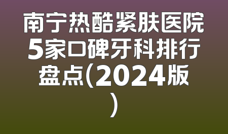 南宁热酷紧肤医院5家口碑牙科排行盘点（2024版）