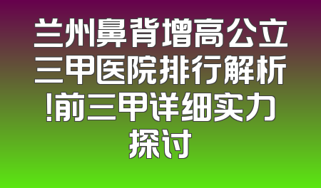 兰州鼻背增高公立三甲医院排行解析！前三甲详细实力探讨