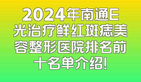 2024年南通E光治疗鲜红斑痣美容整形医院排名前十名单介绍!