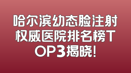 哈尔滨幼态脸注射权威医院排名榜TOP3揭晓！