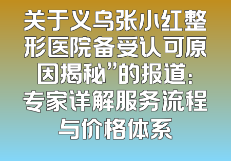 关于义乌张小红整形医院备受认可原因揭秘”的报道：专家详解服务流程与价格体系