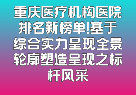 重庆医疗机构医院排名新榜单！基于综合实力呈现全景轮廓塑造呈现之标杆风采